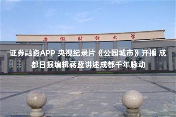 证券融资APP 央视纪录片《公园城市》开播 成都日报编辑蒋蓝讲述成都千年脉动