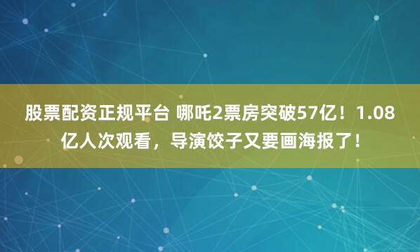 股票配资正规平台 哪吒2票房突破57亿！1.08亿人次观看，导演饺子又要画海报了！