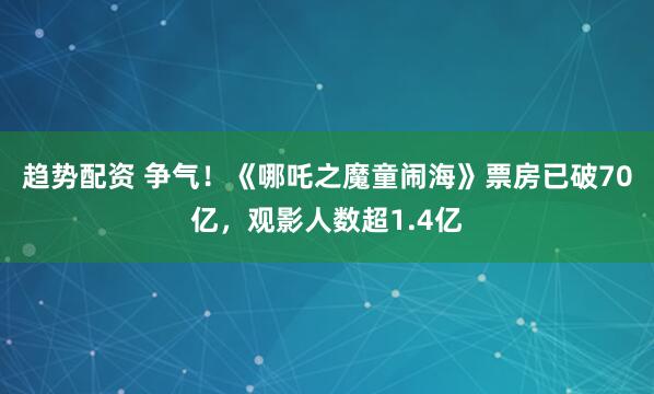 趋势配资 争气！《哪吒之魔童闹海》票房已破70亿，观影人数超1.4亿