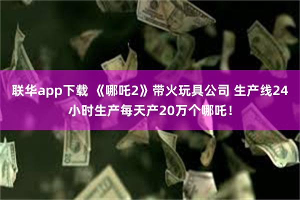 联华app下载 《哪吒2》带火玩具公司 生产线24小时生产每天产20万个哪吒！