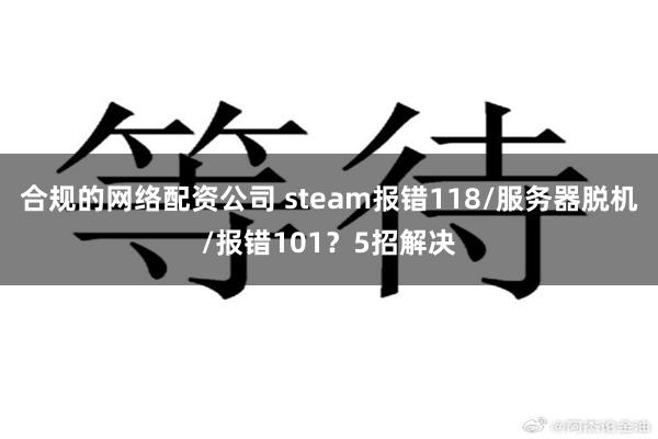 合规的网络配资公司 steam报错118/服务器脱机/报错101？5招解决