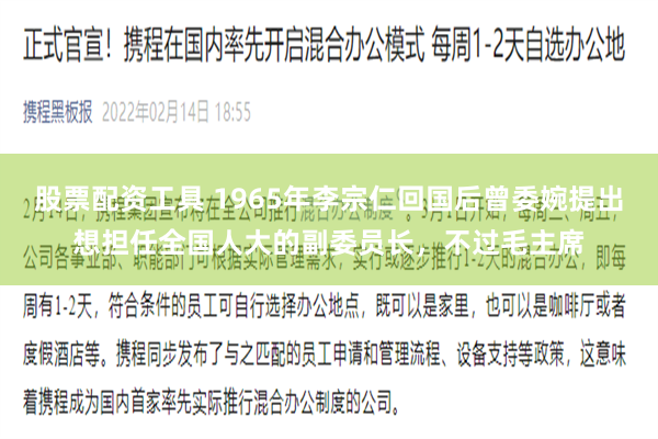 股票配资工具 1965年李宗仁回国后曾委婉提出想担任全国人大的副委员长，不过毛主席