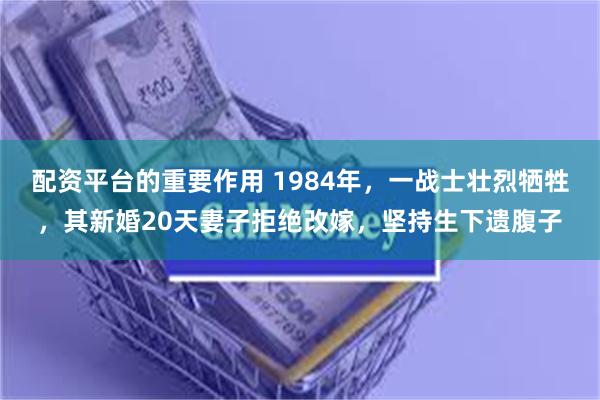 配资平台的重要作用 1984年，一战士壮烈牺牲，其新婚20天妻子拒绝改嫁，坚持生下遗腹子