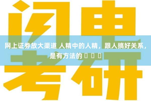 网上证劵放大渠道 人精中的人精，跟人搞好关系，是有方法的 ​​​