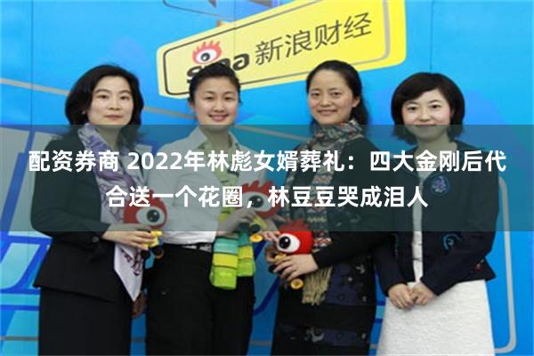 配资券商 2022年林彪女婿葬礼：四大金刚后代合送一个花圈，林豆豆哭成泪人