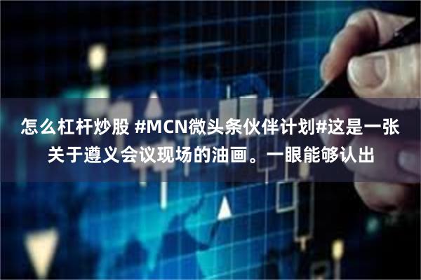 怎么杠杆炒股 #MCN微头条伙伴计划#这是一张关于遵义会议现场的油画。一眼能够认出