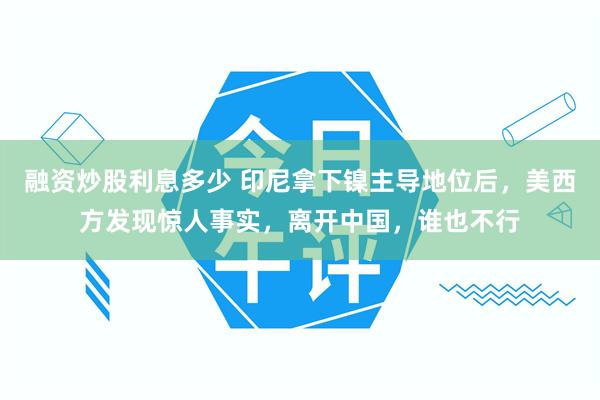 融资炒股利息多少 印尼拿下镍主导地位后，美西方发现惊人事实，离开中国，谁也不行