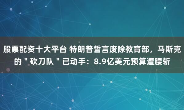 股票配资十大平台 特朗普誓言废除教育部，马斯克的＂砍刀队＂已动手：8.9亿美元预算遭腰斩