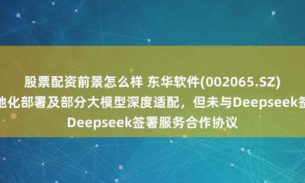 股票配资前景怎么样 东华软件(002065.SZ)：公司进行了本地化部署及部分大模型深度适配，但未与Deepseek签署服务合作协议