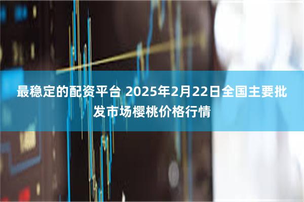 最稳定的配资平台 2025年2月22日全国主要批发市场樱桃价格行情