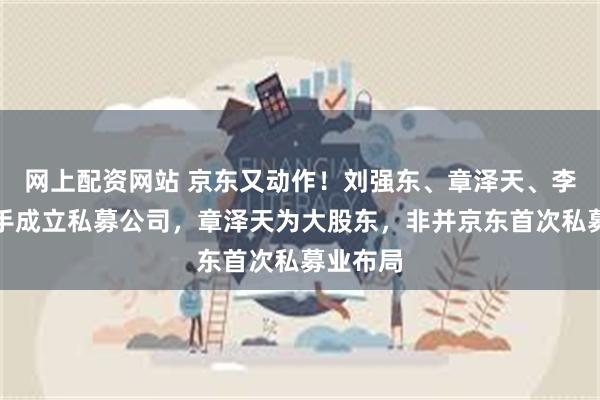 网上配资网站 京东又动作！刘强东、章泽天、李瑞玉联手成立私募公司，章泽天为大股东，非并京东首次私募业布局