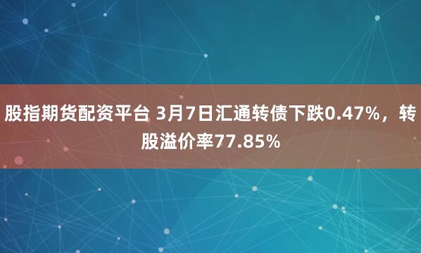 股指期货配资平台 3月7日汇通转债下跌0.47%，转股溢价率77.85%