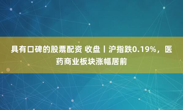 具有口碑的股票配资 收盘丨沪指跌0.19%，医药商业板块涨幅居前